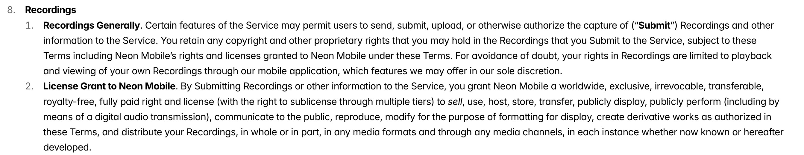 a screenshot from Neon's privacy policy, which reads:
"Recordings Generally. Certain features of the Service may permit users to send, submit, upload, or otherwise authorize the capture of ("Submit" Recordings and other information to the Service. You retain any copyright and other proprietary rights that you may hold in the Recordings that you Submit to the Service, subject to these Terms including Neon Mobile's rights and licenses granted to Neon Mobile under these Terms. For avoidance of doubt, your rights in Recordings are limited to playback and viewing of your own Recordings through our mobile application, which features we may offer in our sole discretion. 2. License Grant to Neon Mobile. By Submitting Recordings or other information to the Service, you grant Neon Mobile a worldwide, exclusive, irrevocable, transferable royalty-free, fully paid right and license (with the right to sublicense through multiple tiers) to sell, use, host, store, transfer, publicly display, publicly perform (including by means of a digital audio transmission), communicate to the public, reproduce, modify for the purpose of formatting for display, create derivative works as authorized in these Terms, and distribute your Recordings, in whole or in part, in any media formats and through any media channels, in each instance whether now known or hereafter developed."